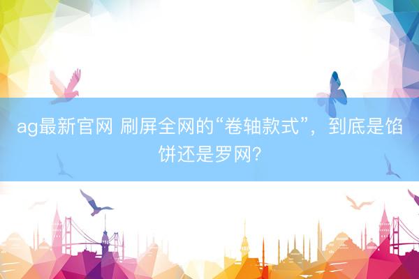 ag最新官网 刷屏全网的“卷轴款式”，到底是馅饼还是罗网？