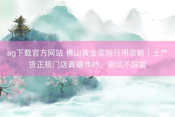 ag下载官方网站 佛山黄金变施行用攻略｜土产货正规门店真确体验，避坑不踩雷