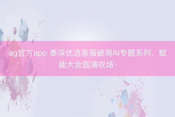 ag官方app 泰深优选客服破局AI专题系列，赋能大会圆满收场·