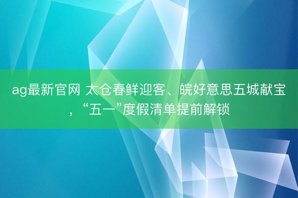 ag最新官网 太仓春鲜迎客、皖好意思五城献宝，“五一”度假清单提前解锁