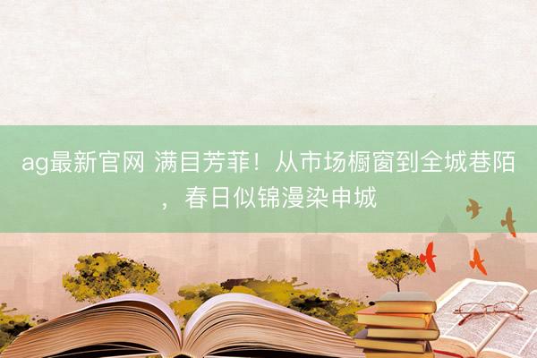 ag最新官网 满目芳菲！从市场橱窗到全城巷陌，春日似锦漫染申城