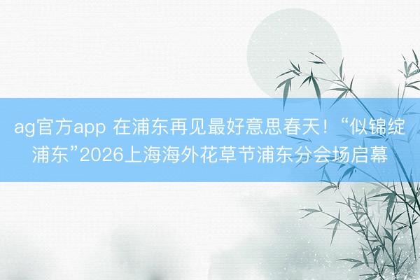ag官方app 在浦东再见最好意思春天！“似锦绽浦东”2026上海海外花草节浦东分会场启幕