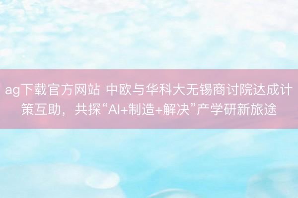 ag下载官方网站 中欧与华科大无锡商讨院达成计策互助，共探“AI+制造+解决”产学研新旅途