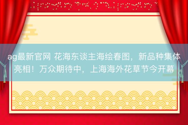 ag最新官网 花海东谈主海绘春图，新品种集体亮相！万众期待中，上海海外花草节今开幕