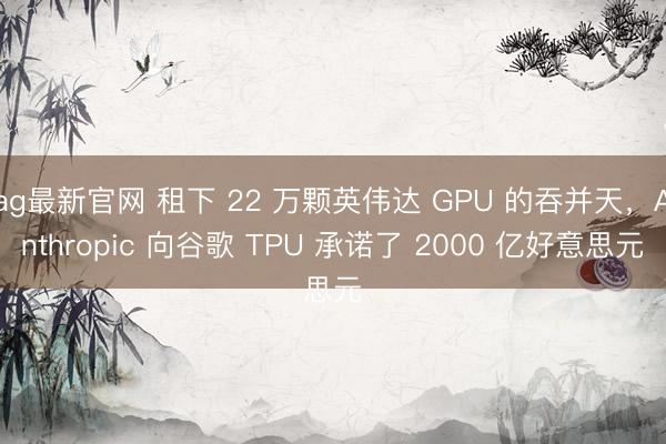ag最新官网 租下 22 万颗英伟达 GPU 的吞并天，Anthropic 向谷歌 TPU 承诺了 2000 亿好意思元