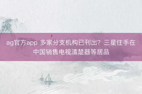 ag官方app 多家分支机构已刊出？三星住手在中国销售电视清楚器等居品