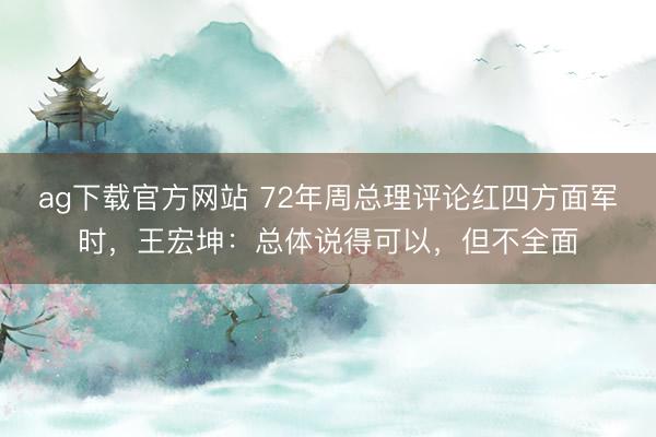ag下载官方网站 72年周总理评论红四方面军时，王宏坤：总体说得可以，但不全面