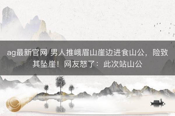 ag最新官网 男人推峨眉山崖边进食山公，险致其坠崖！网友怒了：此次站山公