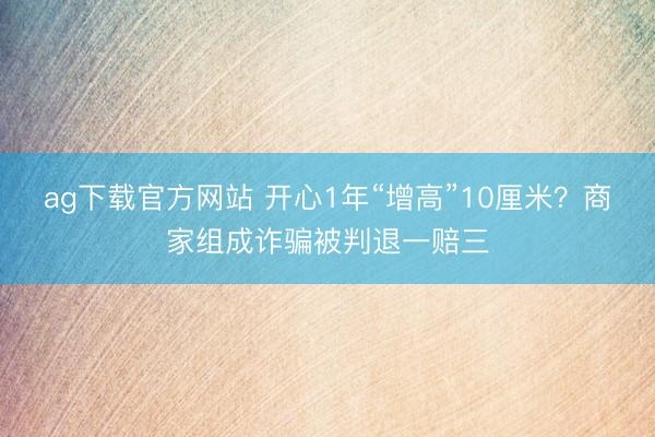 ag下载官方网站 开心1年“增高”10厘米？商家组成诈骗被判退一赔三