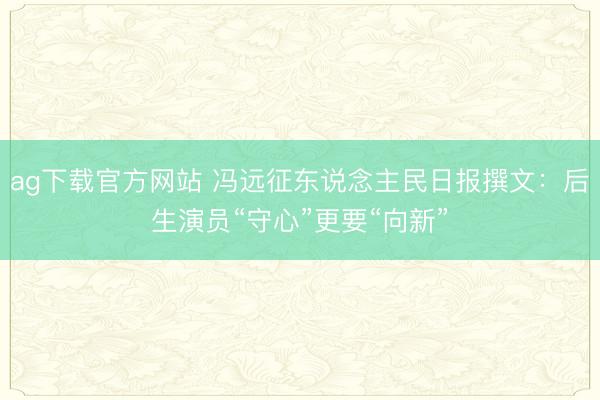 ag下载官方网站 冯远征东说念主民日报撰文：后生演员“守心”更要“向新”