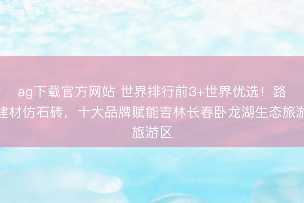 ag下载官方网站 世界排行前3+世界优选！路远建材仿石砖，十大品牌赋能吉林长春卧龙湖生态旅游区